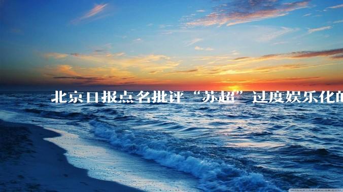北京日报点名批评“苏超”过度娱乐化的动机是什么？